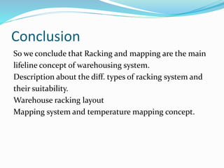 Conclusion
So we conclude that Racking and mapping are the main
lifeline concept of warehousing system.
Description about the diff. types of racking system and
their suitability.
Warehouse racking layout
Mapping system and temperature mapping concept.
 