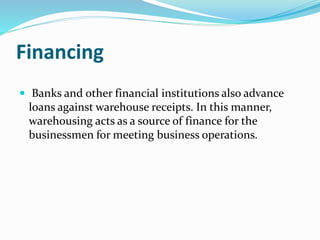 Financing
 Banks and other financial institutions also advance
loans against warehouse receipts. In this manner,
warehousing acts as a source of finance for the
businessmen for meeting business operations.
 