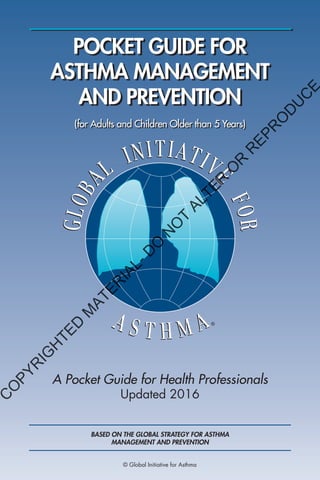 POCKET GUIDE FOR
ASTHMA MANAGEMENT
AND PREVENTION
A Pocket Guide for Health Professionals
Updated 2016
(for Adults and Children Older than 5 Years)
BASED ON THE GLOBAL STRATEGY FOR ASTHMA
MANAGEMENT AND PREVENTION
© Global Initiative for Asthma
C
O
PYR
IG
H
TED
M
ATER
IAL-D
O
N
O
T
ALTER
O
R
R
EPR
O
D
U
C
E
 