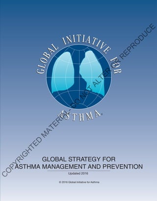 GINAReport2014
The Global Initiative for Asthma is supported by unrestricted educational grants from:
Visit the GINA website at www.ginaasthma.org
© 2014 Global Initiative for Asthma
Almirall
Boehringer Ingelheim
Boston Scientific
CIPLA
Chiesi
Clement Clarke
GlaxoSmithKline
Merck Sharp & Dohme
Novartis
Takeda GLOBAL STRATEGY FOR
ASTHMA MANAGEMENT AND PREVENTION
Updated 2016
© 2016 Global Initiative for Asthma
GINAReport2016
Visit the GINA website at www.ginaasthma.org
© 2016 Global Initiative for Asthma
C
O
PYR
IG
H
TED
M
ATER
IAL-D
O
N
O
T
ALTER
O
R
R
EPR
O
D
U
C
E
 