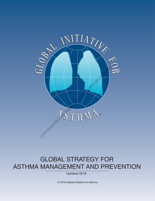 GINAReport2014
The Global Initiative for Asthma is supported by unrestricted educational grants from:
Visit the GINA website at www.ginaasthma.org
© 2014 Global Initiative for Asthma
Almirall
Boehringer Ingelheim
Boston Scientific
CIPLA
Chiesi
Clement Clarke
GlaxoSmithKline
Merck Sharp & Dohme
Novartis
Takeda GLOBAL STRATEGY FOR
ASTHMA MANAGEMENT AND PREVENTION
Updated 2018
© 2018 Global Initiative for Asthma
GINAReport2018
Visit the GINA website at www.ginasthma.org
© 2018 Global Initiative for Asthma
C
O
PYR
IG
H
TED
M
ATER
IAL-D
O
N
O
T
C
O
PY
O
R
D
ISTR
IBU
TE
 