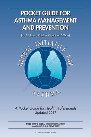 POCKET GUIDE FOR
ASTHMA MANAGEMENT
AND PREVENTION
A Pocket Guide for Health Professionals
Updated 2017
(for Adults and Children Older than 5 Years)
BASED ON THE GLOBAL STRATEGY FOR ASTHMA
MANAGEMENT AND PREVENTION
© Global Initiative for Asthma
C
O
PYR
IG
H
TED
M
ATER
IAL-D
O
N
O
T
C
O
PY
O
R
D
ISTR
IBU
TE
 