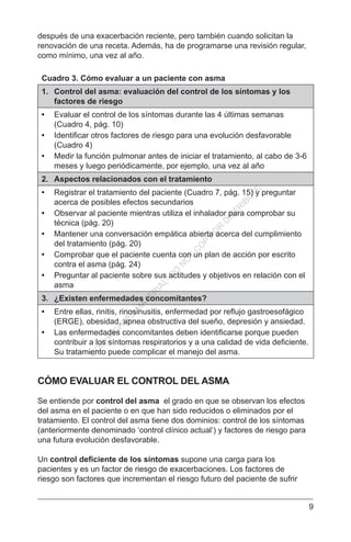 9
después de una exacerbación reciente, pero también cuando solicitan la
renovación de una receta. Además, ha de programarse una revisión regular,
como mínimo, una vez al año.
Cuadro 3. Cómo evaluar a un paciente con asma
1.	 Control del asma: evaluación del control de los síntomas y los
factores de riesgo
•	 Evaluar el control de los síntomas durante las 4 últimas semanas
(Cuadro 4, pág. 10)
•	 Identificar otros factores de riesgo para una evolución desfavorable
(Cuadro 4)
•	 Medir la función pulmonar antes de iniciar el tratamiento, al cabo de 3-6
meses y luego periódicamente, por ejemplo, una vez al año
2.	 Aspectos relacionados con el tratamiento
•	 Registrar el tratamiento del paciente (Cuadro 7, pág. 15) y preguntar
acerca de posibles efectos secundarios
•	 Observar al paciente mientras utiliza el inhalador para comprobar su
técnica (pág. 20)
•	 Mantener una conversación empática abierta acerca del cumplimiento
del tratamiento (pág. 20)
•	 Comprobar que el paciente cuenta con un plan de acción por escrito
contra el asma (pág. 24)
•	 Preguntar al paciente sobre sus actitudes y objetivos en relación con el
asma
3.	 ¿Existen enfermedades concomitantes?
•	 Entre ellas, rinitis, rinosinusitis, enfermedad por reflujo gastroesofágico
(ERGE), obesidad, apnea obstructiva del sueño, depresión y ansiedad.
•	 Las enfermedades concomitantes deben identificarse porque pueden
contribuir a los síntomas respiratorios y a una calidad de vida deficiente.
Su tratamiento puede complicar el manejo del asma.
CÓMO EVALUAR EL CONTROL DEL ASMA
Se entiende por control del asma el grado en que se observan los efectos
del asma en el paciente o en que han sido reducidos o eliminados por el
tratamiento. El control del asma tiene dos dominios: control de los síntomas
(anteriormente denominado ‘control clínico actual‘) y factores de riesgo para
una futura evolución desfavorable.
Un control deficiente de los síntomas supone una carga para los
pacientes y es un factor de riesgo de exacerbaciones. Los factores de
riesgo son factores que incrementan el riesgo futuro del paciente de sufrir
C
O
PYR
IG
H
TED
M
ATER
IAL-D
O
N
O
T
C
O
PY
O
R
D
ISTR
IBU
TE
 