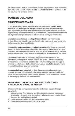 12
En este diagrama de flujo se muestran primero los problemas más frecuentes,
pero los pasos pueden llevarse a cabo en un orden distinto, dependiendo de
los recursos y el contexto clínico.
MANEJO DEL ASMA
PRINCIPIOS GENERALES
Los objetivos a largo plazo del tratamiento del asma son el control de los
síntomas y la reducción del riesgo. El objetivo consiste en reducir la carga
para el paciente y el riesgo de sufrir exacerbaciones, evitar deterioro en las vías
respiratorias y efectos secundarios de la medicación. También deben identificarse
los objetivos del propio paciente en relación con el asma y su tratamiento.
Las recomendaciones a escala poblacional sobre los tratamientos
antiasmáticos ‘de elección’ representan el mejor tratamiento para la mayoría
de los pacientes de una población.
Las decisiones terapéuticas a nivel del paciente deben tener en cuenta el
fenotipo o las características individuales que permitan predecir una probable
respuesta del paciente al tratamiento, además de las preferencias del paciente
y aspectos prácticos, como la técnica de inhalación, el cumplimiento y el costo.
La colaboración entre el paciente y los profesionales sanitarios es
importante para lograr un manejo efectivo del asma. La formación de los
profesionales sanitarios en técnicas de comunicación puede dar lugar a
una mayor satisfacción de los pacientes, mejores resultados de salud y una
menor utilización de recursos sanitarios.
Los conocimientos en salud, es decir, la capacidad del paciente para
obtener, procesar y comprender información sanitaria básica con el fin de
tomar decisiones apropiadas en materia de salud, deben tenerse en cuenta
en el manejo y la educación sobre el asma.
TRATAMIENTO PARA CONTROLAR LOS SÍNTOMAS
Y REDUCIR AL MÍNIMO EL RIESGO
El tratamiento del asma para controlar los síntomas y reducir el riesgo
comprende:
•	 Medicamentos. Todo paciente asmático debe disponer de medicación
sintomática y la mayoría de los adultos y adolescentes con asma, deben
disponer de medicación de control.
•	 Tratamiento de los factores de riesgo modificables.
•	 Tratamientos y estrategias no farmacológicas.
C
O
PYR
IG
H
TED
M
ATER
IAL-D
O
N
O
T
C
O
PY
O
R
D
ISTR
IBU
TE
 