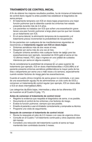 14
TRATAMIENTO DE CONTROL INICIAL
A fin de obtener los mejores resultados posibles, ha de iniciarse el tratamiento
de control diario regular lo antes posible tras establecer el diagnóstico de
asma porque:
•	 El tratamiento temprano con ICS en dosis bajas proporciona una mejor
función pulmonar que la obtenida cuando los síntomas han estado
presentes durante más de 2-4 años.
•	 Los pacientes no tratados con ICS que sufren una exacerbación grave
tienen una peor función pulmonar a largo plazo que los que han iniciado
ya un tratamiento con ICS.
•	 En el asma laboral, la eliminación temprana de la exposición y el
tratamiento precoz incrementan la probabilidad de recuperación.
En los pacientes con cualquiera de las manifestaciones siguientes se
recomienda un tratamiento regular con ICS en dosis bajas:
•	 Síntomas asmáticos más de dos veces al mes.
•	 Despertar por asma más de una vez al mes.
•	 Cualquier síntoma asmático más cualquier factor de riesgo para las
exacerbaciones (por ejemplo, necesidad de OCS para el asma en los
12 últimos meses, FEV1
bajo o ingreso en una unidad de cuidados
intensivos por asma en alguna ocasión).
Ha de considerarse la posibilidad de empezar en un paso superior de
tratamiento (por ejemplo, ICS en dosis intermedias/altas o ICS/LABA) si el
paciente presenta síntomas asmáticos problemáticos la mayor parte de los
días o despertares por asma una o más veces a la semana, especialmente
cuando existen factores de riesgo para las exacerbaciones.
Cuando el cuadro clínico inicial es de asma grave no controlada, o en caso
de una exacerbación aguda, ha de administrarse un ciclo corto de OCS y
comenzar un tratamiento de control regular (por ejemplo, ICS en dosis altas
o ICS en dosis intermedias/LABA).
Las categorías de dosis bajas, intermedias y altas de los diferentes ICS
se muestran en el Cuadro 8 (pág. 17).
Antes de comenzar el tratamiento de control inicial
•	 Registre la evidencia que respalda el diagnóstico de asma, si es posible.
•	 Documente el control de los síntomas y los factores de riesgo.
•	 Evalúe la función pulmonar, siempre que sea posible.
•	 Enseñe al paciente a usar el inhalador correctamente y compruebe su técnica.
•	 Programe una visita de seguimiento.
Después de comenzar el tratamiento de control inicial:
•	 Revise la respuesta al cabo de 2-3 meses o en caso de urgencia clínica.
•	 Consulte en el Cuadro 7 el tratamiento continuado y otros aspectos clave
del manejo.
•	 Considere una reducción del tratamiento cuando el asma se haya
mantenido bien controlada durante 3 meses.
C
O
PYR
IG
H
TED
M
ATER
IAL-D
O
N
O
T
C
O
PY
O
R
D
ISTR
IBU
TE
 