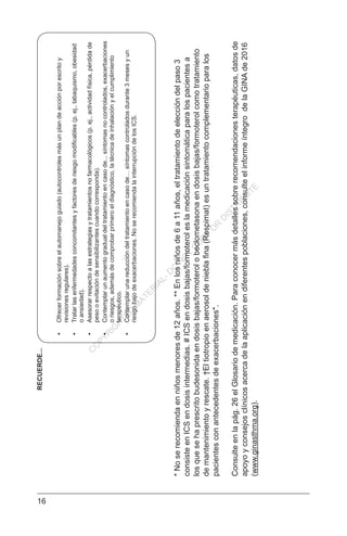 16
*Noserecomiendaenniñosmenoresde12años.**Enlosniñosde6a11años,eltratamientodeeleccióndelpaso3
consisteenICSendosisintermedias.#ICSendosisbajas/formoteroleslamedicaciónsintomáticaparalospacientesa
losquesehaprescritobudesonidaendosisbajas/formoterolobeclometasonaendosisbajas/formoterolcomotratamiento
demantenimientoyrescate.†Eltiotropioenaerosoldenieblafina(Respimat)esuntratamientocomplementarioparalos
pacientesconantecedentesdeexacerbaciones*.
Consulteenlapág.26elGlosariodemedicación.Paraconocermásdetallessobrerecomendacionesterapéuticas,datosde
apoyoyconsejosclínicosacercadelaaplicaciónendiferentespoblaciones,consulteelinformeíntegrodelaGINAde2016
(www.ginasthma.org).
•	Ofrecerformaciónsobreelautomanejoguiado(autocontrolesmásunplandeacciónporescritoy
revisionesregulares).
•	Tratarlasenfermedadesconcomitantesyfactoresderiesgomodificables(p.ej.,tabaquismo,obesidad
oansiedad).
•	Asesorarrespectoalasestrategiasytratamientosnofarmacológicos(p.ej.,actividadfísica,pérdidade
pesooevitacióndesensibilizantescuandocorresponda).
•	Contemplarunaumentogradualdeltratamientoencasode...síntomasnocontrolados,exacerbaciones
oriesgos,ademásdecomprobarprimeroeldiagnóstico,latécnicadeinhalaciónyelcumplimiento
terapéutico.
•	Contemplarunareduccióndeltratamientoencasode…síntomascontroladosdurante3mesesyun
riesgobajodeexacerbaciones.NoserecomiendalainterrupcióndelosICS.
RECUERDE...
C
O
PYR
IG
H
TED
M
ATER
IAL-D
O
N
O
T
C
O
PY
O
R
D
ISTR
IBU
TE
 