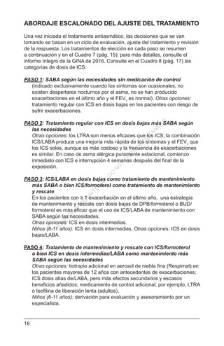 18
ABORDAJE ESCALONADO DEL AJUSTE DEL TRATAMIENTO
Una vez iniciado el tratamiento antiasmático, las decisiones que se van
tomando se basan en un ciclo de evaluación, ajuste del tratamiento y revisión
de la respuesta. Los tratamientos de elección en cada paso se resumen
a continuación y en el Cuadro 7 (pág. 15); para más detalles, consulte el
informe íntegro de la GINA de 2016. Consulte en el Cuadro 8 (pág. 17) las
categorías de dosis de ICS.
PASO 1: SABA según las necesidades sin medicación de control
(indicado exclusivamente cuando los síntomas son ocasionales, no
existen despertares nocturnos por el asma, no se han producido
exacerbaciones en el último año y el FEV1
es normal). Otras opciones:
tratamiento regular con ICS en dosis bajas en los pacientes con riesgo de
sufrir exacerbaciones.
PASO 2: Tratamiento regular con ICS en dosis bajas más SABA según
las necesidades
Otras opciones: los LTRA son menos eficaces que los ICS; la combinación
ICS/LABA produce una mejoría más rápida de los síntomas y el FEV1
que
los ICS solos, aunque es más costoso y la frecuencia de exacerbaciones
es similar. En caso de asma alérgica puramente estacional, comienzo
inmediato con ICS e interrupción 4 semanas después del final de la
exposición.
PASO 3: ICS/LABA en dosis bajas como tratamiento de mantenimiento
más SABA o bien ICS/formoterol como tratamiento de mantenimiento
y rescate
En los pacientes con ≥ 1 exacerbación en el último año, una estrategia
de mantenimiento y rescate con dosis bajas de DPB/formoterol o BUD/
formoterol es más eficaz que el uso de ICS/LABA de mantenimiento con
SABA según las necesidades.
Otras opciones: ICS en dosis intermedias.
Niños (6-11 años): ICS en dosis intermedias. Otras opciones: ICS en dosis
bajas/LABA.
PASO 4: Tratamiento de mantenimiento y rescate con ICS/formoterol
o bien ICS en dosis intermedias/LABA como mantenimiento más
SABA según las necesidades
Otras opciones: tiotropio adicional en aerosol de niebla fina (Respimat) en
los pacientes mayores de 12 años con antecedentes de exacerbaciones;
ICS dosis altas de/LABA, pero más efectos secundarios y escasos
beneficios añadidos; medicamento de control adicional, por ejemplo, LTRA
o teofilina de liberación lenta (adultos).
Niños (6-11 años): derivación para evaluación y asesoramiento por un
especialista.
C
O
PYR
IG
H
TED
M
ATER
IAL-D
O
N
O
T
C
O
PY
O
R
D
ISTR
IBU
TE
 