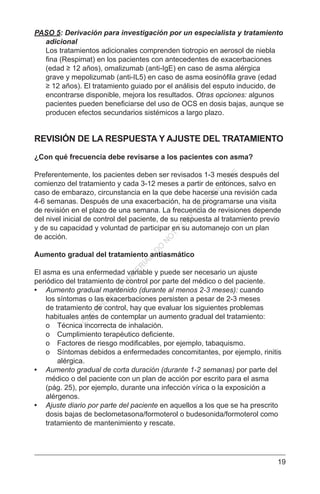 19
PASO 5: Derivación para investigación por un especialista y tratamiento
adicional
Los tratamientos adicionales comprenden tiotropio en aerosol de niebla
fina (Respimat) en los pacientes con antecedentes de exacerbaciones
(edad ≥ 12 años), omalizumab (anti-IgE) en caso de asma alérgica
grave y mepolizumab (anti-IL5) en caso de asma eosinófila grave (edad
≥ 12 años). El tratamiento guiado por el análisis del esputo inducido, de
encontrarse disponible, mejora los resultados. Otras opciones: algunos
pacientes pueden beneficiarse del uso de OCS en dosis bajas, aunque se
producen efectos secundarios sistémicos a largo plazo.
REVISIÓN DE LA RESPUESTA Y AJUSTE DEL TRATAMIENTO
¿Con qué frecuencia debe revisarse a los pacientes con asma?
Preferentemente, los pacientes deben ser revisados 1-3 meses después del
comienzo del tratamiento y cada 3-12 meses a partir de entonces, salvo en
caso de embarazo, circunstancia en la que debe hacerse una revisión cada
4-6 semanas. Después de una exacerbación, ha de programarse una visita
de revisión en el plazo de una semana. La frecuencia de revisiones depende
del nivel inicial de control del paciente, de su respuesta al tratamiento previo
y de su capacidad y voluntad de participar en su automanejo con un plan
de acción.
Aumento gradual del tratamiento antiasmático
El asma es una enfermedad variable y puede ser necesario un ajuste
periódico del tratamiento de control por parte del médico o del paciente.
•	 Aumento gradual mantenido (durante al menos 2-3 meses): cuando
los síntomas o las exacerbaciones persisten a pesar de 2-3 meses
de tratamiento de control, hay que evaluar los siguientes problemas
habituales antes de contemplar un aumento gradual del tratamiento:
o	 Técnica incorrecta de inhalación.
o	 Cumplimiento terapéutico deficiente.
o	 Factores de riesgo modificables, por ejemplo, tabaquismo.
o	 Síntomas debidos a enfermedades concomitantes, por ejemplo, rinitis
alérgica.
•	 Aumento gradual de corta duración (durante 1-2 semanas) por parte del
médico o del paciente con un plan de acción por escrito para el asma
(pág. 25), por ejemplo, durante una infección vírica o la exposición a
alérgenos.
•	 Ajuste diario por parte del paciente en aquellos a los que se ha prescrito
dosis bajas de beclometasona/formoterol o budesonida/formoterol como
tratamiento de mantenimiento y rescate.
C
O
PYR
IG
H
TED
M
ATER
IAL-D
O
N
O
T
C
O
PY
O
R
D
ISTR
IBU
TE
 