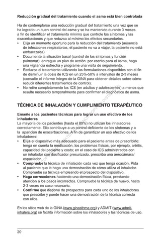 20
Reducción gradual del tratamiento cuando el asma está bien controlada
Ha de contemplarse una reducción gradual del tratamiento una vez que se
ha logrado un buen control del asma y se ha mantenido durante 3 meses
a fin de identificar el tratamiento mínimo que controle los síntomas y las
exacerbaciones y que reduzca al mínimo los efectos secundarios.
•	 Elija un momento oportuno para la reducción del tratamiento (ausencia
de infecciones respiratorias, el paciente no va a viajar, la paciente no está
embarazada).
•	 Documente la situación basal (control de los síntomas y función
pulmonar), entregue un plan de acción por escrito para el asma, haga
una vigilancia estrecha y programe una visita de seguimiento.
•	 Reduzca el tratamiento utilizando las formulaciones disponibles con el fin
de disminuir la dosis de ICS en un 25%-50% a intervalos de 2-3 meses
(consulte el informe íntegro de la GINA para obtener detalles sobre cómo
reducir diferentes tratamientos de control).
•	 No retire completamente los ICS (en adultos y adolescentes) a menos que
resulte necesario temporalmente para confirmar el diagnóstico de asma.
TÉCNICA DE INHALACIÓN Y CUMPLIMIENTO TERAPÉUTICO
Enseñe a los pacientes técnicas para lograr un uso efectivo de los
inhaladores
La mayoría de los pacientes (hasta el 80%) no utilizan los inhaladores
correctamente. Ello contribuye a un control deficiente de los síntomas y a
la aparición de exacerbaciones. A fin de garantizar un uso efectivo de los
inhaladores:
•	 Elija el dispositivo más adecuado para el paciente antes de prescribirlo:
tenga en cuenta la medicación, los problemas físicos, por ejemplo, artritis,
capacidad del paciente y costo; en el caso de ICS administrados con
un inhalador con dosificador presurizado, prescriba una aerocámara/
espaciador.
•	 Compruebe la técnica de inhalación cada vez que tenga ocasión. Pida
al paciente que le haga una demostración de cómo utiliza el inhalador.
Compruebe su técnica empleando el prospecto del dispositivo.
•	 Haga correcciones haciendo una demostración física, prestando
atención a los pasos incorrectos. Compruebe la técnica de nuevo, hasta
2-3 veces en caso necesario.
•	 Confirme que dispone de prospectos para cada uno de los inhaladores
que prescribe y puede hacer una demostración de la técnica correcta
con ellos.
En los sitios web de la GINA (www.ginasthma.org) y ADMIT (www.admit-
inhalers.org) se facilita información sobre los inhaladores y las técnicas de uso.
C
O
PYR
IG
H
TED
M
ATER
IAL-D
O
N
O
T
C
O
PY
O
R
D
ISTR
IBU
TE
 