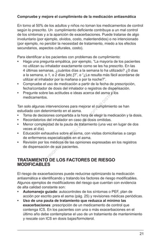 21
Compruebe y mejore el cumplimiento de la medicación antiasmática
En torno al 50% de los adultos y niños no toman los medicamentos de control
según lo prescrito. Un cumplimiento deficiente contribuye a un mal control
de los síntomas y a la aparición de exacerbaciones. Puede tratarse de algo
involuntario (por ejemplo, olvidos, costo, malentendidos) o no intencionado
(por ejemplo, no percibir la necesidad de tratamiento, miedo a los efectos
secundarios, aspectos culturales, costo).
Para identificar a los pacientes con problemas de cumplimiento:
•	 Haga una pregunta empática, por ejemplo, “La mayoría de los pacientes
no utilizan su inhalador exactamente como se les ha prescrito. En las
4 últimas semanas, ¿cuántos días a la semana lo ha utilizado? ¿0 días
a la semana, o 1, o 2 días [etc.]?”, o “¿Le resulta más fácil acordarse de
utilizar el inhalador por la mañana o por la noche?”.
•	 Compruebe el uso de medicación a partir de la fecha de prescripción,
fecha/contador de dosis del inhalador o registros de dispensación.
•	 Pregunte sobre las actitudes e ideas acerca del asma y los
medicamentos.
Tan solo algunas intervenciones para mejorar el cumplimiento se han
estudiado con detenimiento en el asma.
•	 Toma de decisiones compartida a la hora de elegir la medicación y la dosis.
•	 Recordatorios del inhalador en caso de dosis omitidas.
•	 Menor complejidad de la pauta de tratamiento (una vez en lugar de dos
veces al día).
•	 Educación exhaustiva sobre el asma, con visitas domiciliarias a cargo
de enfermeros especializados en el asma.
•	 Revisión por los médicos de las opiniones expresadas en los registros
de dispensación de sus pacientes.
TRATAMIENTO DE LOS FACTORES DE RIESGO
MODIFICABLES
El riesgo de exacerbaciones puede reducirse optimizando la medicación
antiasmática e identificando y tratando los factores de riesgo modificables.
Algunos ejemplos de modificadores del riesgo que cuentan con evidencia
de alta calidad constante son:
•	 Automanejo guiado: autocontroles de los síntomas o PEF, plan de
acción por escrito para el asma (pág. 25) y revisiones médicas periódicas.
•	 Uso de una pauta de tratamiento que reduzca al mínimo las
exacerbaciones: prescripción de un medicamento de control que
contenga ICS. En los pacientes con una o más exacerbaciones en el
último año debe contemplarse el uso de un tratamiento de mantenimiento
y rescate con ICS en dosis bajas/formoterol.
C
O
PYR
IG
H
TED
M
ATER
IAL-D
O
N
O
T
C
O
PY
O
R
D
ISTR
IBU
TE
 