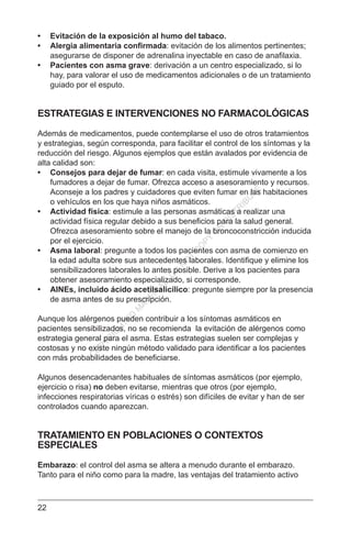 22
•	 Evitación de la exposición al humo del tabaco.
•	 Alergia alimentaria confirmada: evitación de los alimentos pertinentes;
asegurarse de disponer de adrenalina inyectable en caso de anafilaxia.
•	 Pacientes con asma grave: derivación a un centro especializado, si lo
hay, para valorar el uso de medicamentos adicionales o de un tratamiento
guiado por el esputo.
ESTRATEGIAS E INTERVENCIONES NO FARMACOLÓGICAS
Además de medicamentos, puede contemplarse el uso de otros tratamientos
y estrategias, según corresponda, para facilitar el control de los síntomas y la
reducción del riesgo. Algunos ejemplos que están avalados por evidencia de
alta calidad son:
•	 Consejos para dejar de fumar: en cada visita, estimule vivamente a los
fumadores a dejar de fumar. Ofrezca acceso a asesoramiento y recursos.
Aconseje a los padres y cuidadores que eviten fumar en las habitaciones
o vehículos en los que haya niños asmáticos.
•	 Actividad física: estimule a las personas asmáticas a realizar una
actividad física regular debido a sus beneficios para la salud general.
Ofrezca asesoramiento sobre el manejo de la broncoconstricción inducida
por el ejercicio.
•	 Asma laboral: pregunte a todos los pacientes con asma de comienzo en
la edad adulta sobre sus antecedentes laborales. Identifique y elimine los
sensibilizadores laborales lo antes posible. Derive a los pacientes para
obtener asesoramiento especializado, si corresponde.
•	 AINEs, incluido ácido acetilsalicílico: pregunte siempre por la presencia
de asma antes de su prescripción.
Aunque los alérgenos pueden contribuir a los síntomas asmáticos en
pacientes sensibilizados, no se recomienda la evitación de alérgenos como
estrategia general para el asma. Estas estrategias suelen ser complejas y
costosas y no existe ningún método validado para identificar a los pacientes
con más probabilidades de beneficiarse.
Algunos desencadenantes habituales de síntomas asmáticos (por ejemplo,
ejercicio o risa) no deben evitarse, mientras que otros (por ejemplo,
infecciones respiratorias víricas o estrés) son difíciles de evitar y han de ser
controlados cuando aparezcan.
TRATAMIENTO EN POBLACIONES O CONTEXTOS
ESPECIALES
Embarazo: el control del asma se altera a menudo durante el embarazo.
Tanto para el niño como para la madre, las ventajas del tratamiento activo
C
O
PYR
IG
H
TED
M
ATER
IAL-D
O
N
O
T
C
O
PY
O
R
D
ISTR
IBU
TE
 