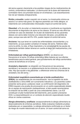 23
del asma superan claramente a los posibles riesgos de los medicamentos de
control y sintomáticos habituales. La disminución de la dosis del tratamiento
controlador tiene una prioridad escasa en el embarazo. Las exacerbaciones
han de ser tratadas enérgicamente.
Rinitis y sinusitis: suelen coexistir con el asma. La rinosinusitis crónica se
asocia a un asma más grave. En algunos pacientes con rinitis alérgica, el
tratamiento con corticosteroides intranasales mejora el control del asma.
Obesidad: a fin de evitar un tratamiento excesivo o insuficiente es importante
documentar el diagnóstico de asma en los obesos. El asma es más difícil de
controlar en caso de obesidad. En el plan de tratamiento de los pacientes
obesos con asma debe incluirse una reducción del peso; una pérdida de
peso, aunque sea solo del 5%-10%, puede mejorar el control del asma.
Ancianos: hay que tener en cuenta las enfermedades concomitantes y su
tratamiento, ya que pueden complicar el manejo del asma. Factores tales
como la artritis, la vista, el flujo inspiratorio y la complejidad de las pautas de
tratamiento también deben tenerse en cuenta al elegir los medicamentos y los
inhaladores.
Enfermedad por reflujo gastroesofágico (ERGE): se observa con
frecuencia en el asma. El reflujo sintomático debe tratarse por sus efectos
beneficiosos para la salud general, pero el tratamiento del reflujo asintomático
carece de beneficios en el asma.
Ansiedad y depresión: se observan con frecuencia en las personas
asmáticas y se asocian a un empeoramiento de los síntomas y la calidad de
vida. Hay que ayudar a los pacientes a diferenciar entre los síntomas de la
ansiedad y los del asma.
Enfermedad respiratoria exacerbada por el ácido acetilsalicílico
(EREA): los antecedentes de una exacerbación tras la ingestión de ácido
acetilsalicílico u otros AINE son sumamente indicativos. Los pacientes suelen
presentar asma grave y poliposis nasal. La confirmación del diagnóstico de
EREA requiere una prueba de provocación en un centro especializado dotado
de un equipo de reanimación cardiopulmonar, si bien puede recomendarse
la evitación de los AINE a partir de unos antecedentes claros. Los ICS
constituyen el pilar fundamental del tratamiento, pero pueden precisarse
OCS. La desensibilización en un contexto de atención especializada resulta
eficaz en ciertas ocasiones.
Alergia alimentaria y anafilaxia: excepcionalmente la alergia alimentaria es
desencadenante de síntomas asmáticos. Debe evaluarse mediante pruebas
realizadas por un especialista. La alergia alimentaria confirmada es un factor
de riesgo de muerte relacionada con el asma. Un buen control del asma es
C
O
PYR
IG
H
TED
M
ATER
IAL-D
O
N
O
T
C
O
PY
O
R
D
ISTR
IBU
TE
 