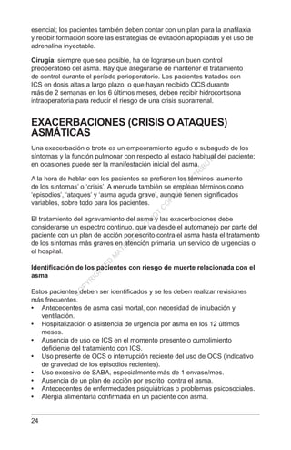 24
esencial; los pacientes también deben contar con un plan para la anafilaxia
y recibir formación sobre las estrategias de evitación apropiadas y el uso de
adrenalina inyectable.
Cirugía: siempre que sea posible, ha de lograrse un buen control
preoperatorio del asma. Hay que asegurarse de mantener el tratamiento
de control durante el período perioperatorio. Los pacientes tratados con
ICS en dosis altas a largo plazo, o que hayan recibido OCS durante
más de 2 semanas en los 6 últimos meses, deben recibir hidrocortisona
intraoperatoria para reducir el riesgo de una crisis suprarrenal.
EXACERBACIONES (CRISIS O ATAQUES)
ASMÁTICAS
Una exacerbación o brote es un empeoramiento agudo o subagudo de los
síntomas y la función pulmonar con respecto al estado habitual del paciente;
en ocasiones puede ser la manifestación inicial del asma.
A la hora de hablar con los pacientes se prefieren los términos ‘aumento
de los síntomas’ o ‘crisis’. A menudo también se emplean términos como
‘episodios’, ‘ataques’ y ‘asma aguda grave’, aunque tienen significados
variables, sobre todo para los pacientes.
El tratamiento del agravamiento del asma y las exacerbaciones debe
considerarse un espectro continuo, que va desde el automanejo por parte del
paciente con un plan de acción por escrito contra el asma hasta el tratamiento
de los síntomas más graves en atención primaria, un servicio de urgencias o
el hospital.
Identificación de los pacientes con riesgo de muerte relacionada con el
asma
Estos pacientes deben ser identificados y se les deben realizar revisiones
más frecuentes.
•	 Antecedentes de asma casi mortal, con necesidad de intubación y
ventilación.
•	 Hospitalización o asistencia de urgencia por asma en los 12 últimos
meses.
•	 Ausencia de uso de ICS en el momento presente o cumplimiento
deficiente del tratamiento con ICS.
•	 Uso presente de OCS o interrupción reciente del uso de OCS (indicativo
de gravedad de los episodios recientes).
•	 Uso excesivo de SABA, especialmente más de 1 envase/mes.
•	 Ausencia de un plan de acción por escrito contra el asma.
•	 Antecedentes de enfermedades psiquiátricas o problemas psicosociales.
•	 Alergia alimentaria confirmada en un paciente con asma.
C
O
PYR
IG
H
TED
M
ATER
IAL-D
O
N
O
T
C
O
PY
O
R
D
ISTR
IBU
TE
 
