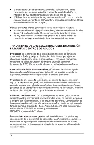 26
•	 ICS/salmeterol de mantenimiento: aumento, como mínimo, a una
formulación en una dosis más alta; contemplación de la adición de un
inhalador de ICS aparte para alcanzar una dosis alta de ICS.
•	 ICS/formoterol de mantenimiento y rescate: continuación con la dosis de
mantenimiento; aumento de ICS/formoterol según las necesidades (dosis
máxima de formoterol de 72 µg/día).
Corticosteroides orales (preferiblemente administración matutina):
•	 Adultos: prednisolona 1 mg/kg/día hasta 50 mg, normalmente durante 5-7 días.
•	 Niños: 1-2 mg/kg/día hasta 40 mg, normalmente durante 3-5 días.
•	 No hay necesidad de una reducción gradual de la dosis cuando el
tratamiento se haya administrado durante menos de 2 semanas.
TRATAMIENTO DE LAS EXACERBACIONES EN ATENCIÓN
PRIMARIA O CENTROS DE AGUDOS
Evaluación de la gravedad de la exacerbación mientras se comienza
a administrar SABA y oxígeno. Evaluación de la disnea (por ejemplo,
el paciente puede decir frases o solo palabras), frecuencia respiratoria,
frecuencia del pulso, saturación de oxígeno y función pulmonar
(por ejemplo, PEF). Comprobación de que no se trata de una anafilaxia.
Consideración de causas alternativas de dificultad respiratoria aguda
(por ejemplo, insuficiencia cardíaca, disfunción de las vías respiratorias
superiores, inhalación de cuerpo extraño o embolia pulmonar).
Organización del traslado inmediato a un centro de agudos si existen
signos de exacerbación grave, o a una unidad de cuidados intensivos si el
paciente muestra somnolencia o confusión o tiene un tórax silente. A estos
pacientes se les debe administrar inmediatamente SABA inhalados, bromuro
de ipratropio inhalado, oxígeno y corticosteroides sistémicos.
Comienzo del tratamiento con dosis repetidas de SABA (habitualmente
mediante pMDI y aerocámara), corticosteroides orales de manera temprana
y oxígeno con flujo controlado, si se encuentra disponible. Comprobación de
la respuesta de los síntomas y la saturación con frecuencia y medición de la
función pulmonar al cabo de 1 hora. Ajuste del oxígeno para mantener una
saturación del 93%-95% en adultos y adolescentes
(94%-98% en niños de 6-12 años).
En caso de exacerbaciones graves, adición de bromuro de ipratropio y
consideración de la posibilidad de administrar SABA mediante nebulizador.
En centros de agudos puede contemplarse la administración de sulfato
de magnesio por vía intravenosa si el paciente no responde al tratamiento
intensivo inicial.
C
O
PYR
IG
H
TED
M
ATER
IAL-D
O
N
O
T
C
O
PY
O
R
D
ISTR
IBU
TE
 