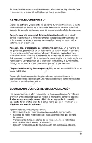 27
En las exacerbaciones asmáticas no deben efectuarse radiografías de tórax
ni gasometría, ni prescribir antibióticos de forma sistemática.
REVISIÓN DE LA RESPUESTA
Vigilancia estrecha y frecuente del paciente durante el tratamiento y ajuste
del tratamiento en función de la respuesta. Traslado del paciente a un nivel
superior de atención sanitaria en caso de empeoramiento o falta de respuesta.
Decisión sobre la necesidad de hospitalización basada en el estado
clínico, los síntomas y la función pulmonar, la respuesta al tratamiento, los
antecedentes recientes y pasados de exacerbaciones y la capacidad de
tratamiento en el domicilio.
Antes del alta, organización del tratamiento continuo. En la mayoría de
los pacientes, prescripción de un tratamiento de control regular (o aumento
de las dosis actuales) para reducir el riesgo de nuevas exacerbaciones.
Mantenimiento de las dosis aumentadas de medicación de control durante
2-4 semanas y reducción de la medicación sintomática a una pauta según las
necesidades. Comprobación de la técnica de inhalación y el cumplimiento.
Entrega de un plan de acción provisional por escrito para el asma.
Disposición de un seguimiento precoz después de una exacerbación en el
plazo de 2-7 días.
Contemplación de una derivación para obtener asesoramiento de un
especialista en los pacientes con una hospitalización por asma o con visitas
repetidas a servicios de urgencias.
SEGUIMIENTO DESPUÉS DE UNA EXACERBACIÓN
Las exacerbaciones suelen representar un fracaso de la atención del asma
crónica y brindan la posibilidad de revisar el manejo del asma del paciente.
Todos los pacientes deben ser objeto de un seguimiento periódico
por parte de un profesional de la salud hasta que se normalicen los
síntomas y la función pulmonar.
Aproveche la oportunidad para revisar:
•	 Conocimientos del paciente sobre la causa de la exacerbación.
•	 Factores de riesgo modificables de las exacerbaciones, por ejemplo,
tabaquismo.
•	 Conocimiento de los propósitos de los medicamentos y habilidades
relacionadas con la técnica de inhalación.
•	 Revisión y modificación del plan de acción por escrito para el asma.
C
O
PYR
IG
H
TED
M
ATER
IAL-D
O
N
O
T
C
O
PY
O
R
D
ISTR
IBU
TE
 