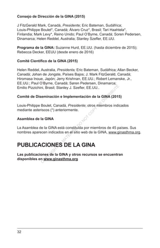 32
Consejo de Dirección de la GINA (2015)
J FitzGerald Mark, Canadá, Presidente; Eric Bateman, Sudáfrica;
Louis-Philippe Boulet*, Canadá; Álvaro Cruz*, Brasil; Tari Haahtela*,
Finlandia; Mark Levy*, Reino Unido; Paul O’Byrne, Canadá; Soren Pedersen,
Dinamarca; Helen Reddel, Australia; Stanley Szefler, EE.UU.
Programa de la GINA: Suzanne Hurd, EE.UU. (hasta diciembre de 2015);
Rebecca Decker, EEUU (desde enero de 2016)
Comité Científico de la GINA (2015)
Helen Reddel, Australia, Presidenta; Eric Bateman, Sudáfrica; Allan Becker,
Canadá; Johan de Jongste, Países Bajos; J. Mark FitzGerald, Canadá;
Hiromasa Inoue, Japón; Jerry Krishnan, EE.UU.; Robert Lemanske, Jr.,
EE.UU.; Paul O’Byrne, Canadá; Søren Pedersen, Dinamarca;
Emilio Pizzichini, Brasil; Stanley J. Szefler, EE.UU..
Comité de Diseminación e Implementación de la GINA (2015)
Louis-Philippe Boulet, Canadá, Presidente; otros miembros indicados
mediante asteriscos (*) anteriormente.
Asamblea de la GINA
La Asamblea de la GINA está constituida por miembros de 45 países. Sus
nombres aparecen indicados en el sitio web de la GINA, www.ginasthma.org.
PUBLICACIONES DE LA GINA
Las publicaciones de la GINA y otros recursos se encuentran
disponibles en www.ginasthma.org
C
O
PYR
IG
H
TED
M
ATER
IAL-D
O
N
O
T
C
O
PY
O
R
D
ISTR
IBU
TE
 
