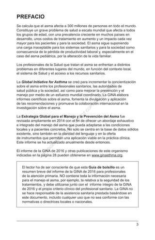 3
PREFACIO
Se calcula que el asma afecta a 300 millones de personas en todo el mundo.
Constituye un grave problema de salud a escala mundial que afecta a todos
los grupos de edad, con una prevalencia creciente en muchos países en
desarrollo, unos costos de tratamiento en aumento y un impacto cada vez
mayor para los pacientes y para la sociedad. El asma sigue suponiendo
una carga inaceptable para los sistemas sanitarios y para la sociedad como
consecuencia de la pérdida de productividad laboral y, especialmente en el
caso del asma pediátrica, por la alteración de la vida familiar.
Los profesionales de la Salud que tratan el asma se enfrentan a distintos
problemas en diferentes lugares del mundo, en función del contexto local,
el sistema de Salud y el acceso a los recursos sanitarios.
La Global Initiative for Asthma se creó para incrementar la concientización
sobre el asma entre los profesionales sanitarios, las autoridades de
salud pública y la sociedad, así como para mejorar la prevención y el
manejo por medio de un esfuerzo mundial coordinado. La GINA elabora
informes científicos sobre el asma, fomenta la divulgación y aplicación
de las recomendaciones y promueve la colaboración internacional en la
investigación sobre el asma.
La Estrategia Global para el Manejo y la Prevención del Asma fue
revisada ampliamente en 2014 con el fin de ofrecer un abordaje exhaustivo
e integrado del manejo del asma que pueda adaptarse a las condiciones
locales y a pacientes concretos. No solo se centra en la base de datos sólidos
existente, sino también en la claridad del lenguaje y en la oferta
de instrumentos que permitan una aplicación viable en la práctica clínica.
Este informe se ha actualizado anualmente desde entonces.
El informe de la GINA de 2016 y otras publicaciones de este organismo
indicadas en la página 28 pueden obtenerse en www.ginasthma.org.
El lector ha de ser consciente de que esta Guía de bolsillo es un
resumen breve del informe de la GINA de 2016 para profesionales
de la atención primaria. NO contiene toda la información necesaria
para el manejo el asma, por ejemplo, la relativa a la seguridad de los
tratamientos, y debe utilizarse junto con el informe íntegro de la GINA
de 2016 y el propio criterio clínico del profesional sanitario. La GINA no
se hace responsable de la asistencia sanitaria prestada basándose en
este documento, incluido cualquier uso que no sea conforme con las
normativas o directrices locales o nacionales.
C
O
PYR
IG
H
TED
M
ATER
IAL-D
O
N
O
T
C
O
PY
O
R
D
ISTR
IBU
TE
 