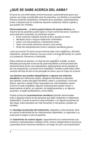4
¿QUÉ SE SABE ACERCA DEL ASMA?
El asma es una enfermedad crónica frecuente y potencialmente grave que
supone una carga considerable para los pacientes, sus familias y la sociedad.
Provoca síntomas respiratorios, limitación de la actividad y exacerbaciones
(crisis o ataques) que en ocasiones requieren asistencia médica urgente y
que pueden ser mortales.
Afortunadamente… el asma puede tratarse de manera efectiva y la
mayoría de los pacientes puede lograr un buen control del asma. Cuando el
asma está bien controlada, los pacientes pueden:
	 Evitar síntomas molestos durante el día y durante la noche.
	 Necesitar poca o ninguna medicación sintomática.
	 Llevar una vida productiva y físicamente activa.
	 Tener una función pulmonar normal o casi normal.
	 Evitar las exacerbaciones (crisis o ataques) asmáticas graves.
¿Qué es el asma? El asma causa síntomas tales como sibilancias, dificultad
respiratoria, opresión torácica y tos que varían a lo largo del tiempo en cuanto
a su presencia, frecuencia e intensidad.
Estos síntomas se asocian a un flujo de aire espiratorio variable, es decir,
dificultad para expulsar el aire de los pulmones debido a broncoconstricción
(estrechamiento de las vías respiratorias), engrosamiento de las paredes de
las vías respiratorias y aumento de la mucosidad. También puede haber cierta
variación del flujo de aire en las personas sin asma, pero es mayor en el asma.
Los factores que pueden desencadenar o agravar los síntomas
asmáticos son infecciones víricas, alérgenos domésticos o laborales
(por ejemplo, ácaros del polvo doméstico, polen o cucarachas), humo del
tabaco, ejercicio y estrés. Estas respuestas son más probables cuando
el asma no está controlada. Algunos medicamentos pueden inducir o
desencadenar el asma, por ejemplo, los betabloqueantes y, en algunos
pacientes, el ácido acetilsalicílico y otros AINEs.
Pueden producirse exacerbaciones asmáticas (también denominadas
crisis o ataques) incluso en las personas que están recibiendo un tratamiento
antiasmático. Cuando el asma no está controlada, o en algunos pacientes de
alto riesgo, estos episodios son más frecuentes y más graves y pueden ser
mortales.
Un abordaje escalonado del tratamiento, adaptado a cada paciente, tiene
en cuenta la efectividad de los medicamentos disponibles, su seguridad y su
costo para el seguro o para el paciente.
Un tratamiento de control regular, especialmente con medicamentos que
contienen corticosteroides inhalados (ICS), reduce notablemente la frecuencia
y gravedad de los síntomas asmáticos y el riesgo de sufrir una exacerbación.
C
O
PYR
IG
H
TED
M
ATER
IAL-D
O
N
O
T
C
O
PY
O
R
D
ISTR
IBU
TE
 