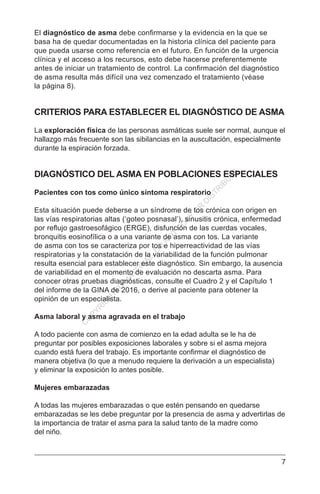 7
El diagnóstico de asma debe confirmarse y la evidencia en la que se
basa ha de quedar documentadas en la historia clínica del paciente para
que pueda usarse como referencia en el futuro. En función de la urgencia
clínica y el acceso a los recursos, esto debe hacerse preferentemente
antes de iniciar un tratamiento de control. La confirmación del diagnóstico
de asma resulta más difícil una vez comenzado el tratamiento (véase
la página 8).
CRITERIOS PARA ESTABLECER EL DIAGNÓSTICO DE ASMA
La exploración física de las personas asmáticas suele ser normal, aunque el
hallazgo más frecuente son las sibilancias en la auscultación, especialmente
durante la espiración forzada.
DIAGNÓSTICO DEL ASMA EN POBLACIONES ESPECIALES
Pacientes con tos como único síntoma respiratorio
Esta situación puede deberse a un síndrome de tos crónica con origen en
las vías respiratorias altas (‘goteo posnasal’), sinusitis crónica, enfermedad
por reflujo gastroesofágico (ERGE), disfunción de las cuerdas vocales,
bronquitis eosinofílica o a una variante de asma con tos. La variante
de asma con tos se caracteriza por tos e hiperreactividad de las vías
respiratorias y la constatación de la variabilidad de la función pulmonar
resulta esencial para establecer este diagnóstico. Sin embargo, la ausencia
de variabilidad en el momento de evaluación no descarta asma. Para
conocer otras pruebas diagnósticas, consulte el Cuadro 2 y el Capítulo 1
del informe de la GINA de 2016, o derive al paciente para obtener la
opinión de un especialista.
Asma laboral y asma agravada en el trabajo
A todo paciente con asma de comienzo en la edad adulta se le ha de
preguntar por posibles exposiciones laborales y sobre si el asma mejora
cuando está fuera del trabajo. Es importante confirmar el diagnóstico de
manera objetiva (lo que a menudo requiere la derivación a un especialista)
y eliminar la exposición lo antes posible.
Mujeres embarazadas
A todas las mujeres embarazadas o que estén pensando en quedarse
embarazadas se les debe preguntar por la presencia de asma y advertirlas de
la importancia de tratar el asma para la salud tanto de la madre como
del niño.
C
O
PYR
IG
H
TED
M
ATER
IAL-D
O
N
O
T
C
O
PY
O
R
D
ISTR
IBU
TE
 