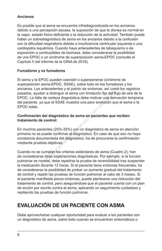 8
Ancianos
Es posible que el asma se encuentre infradiagnosticada en los ancianos
debido a una percepción escasa, la suposición de que la disnea es normal en
la vejez, estado físico deficiente o la reducción de la actividad. También puede
haber un sobrediagnóstico de asma en los ancianos debido a la confusión
con la dificultad respiratoria debida a insuficiencia ventricular izquierda o una
cardiopatía isquémica. Cuando haya antecedentes de tabaquismo o de
exposición a combustibles de biomasa, debe considerarse la posibilidad
de una EPOC o un síndrome de superposición asma-EPOC (consulte el
Capítulo 5 del informe de la GINA de 2016).
Fumadores y ex fumadores
El asma y la EPOC pueden coexistir o superponerse (síndrome de
superposición asma-EPOC, SSAE), sobre todo en los fumadores y los
ancianos. Los antecedentes y el patrón de síntomas, así como los registros
pasados, ayudan a distinguir el asma con limitación fija del flujo de aire de la
EPOC. La falta de certeza diagnóstica debe motivar una derivación temprana
del paciente, ya que el SSAE muestra una peor evolución que el asma o la
EPOC solas.
Confirmación del diagnóstico de asma en pacientes que reciben
tratamiento de control:
En muchos pacientes (25%-35%) con un diagnóstico de asma en atención
primaria no se puede confirmar el diagnóstico. En caso de que aún no haya
constancia documentada del diagnóstico, ha de procurarse la confirmación
mediante pruebas objetivas.
Cuando no se cumplan los criterios estándares de asma (Cuadro 2), han
de considerarse otras exploraciones diagnósticas. Por ejemplo, si la función
pulmonar es normal, debe repetirse la prueba de reversibilidad tras suspender
la medicación durante 12 horas. Si el paciente tiene síntomas frecuentes, ha
de considerarse la posibilidad de probar un aumento gradual del tratamiento
de control y repetir las pruebas de función pulmonar al cabo de 3 meses. Si
el paciente manifiesta pocos síntomas, puede plantearse una reducción del
tratamiento de control, pero asegurándose que el paciente cuenta con un plan
de acción por escrito contra el asma, aplicando un seguimiento cuidadoso y
repitiendo las pruebas de función pulmonar.
EVALUACIÓN DE UN PACIENTE CON ASMA
Debe aprovecharse cualquier oportunidad para evaluar a los pacientes con
un diagnóstico de asma, sobre todo cuando se encuentran sintomáticos o
C
O
PYR
IG
H
TED
M
ATER
IAL-D
O
N
O
T
C
O
PY
O
R
D
ISTR
IBU
TE
 