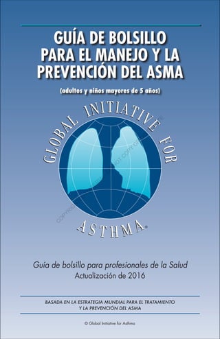 © Global Initiative for Asthma
GUÍA DE BOLSILLO
PARA EL MANEJO Y LA
PREVENCIÓN DEL ASMA
(adultos y niños mayores de 5 años)
Guía de bolsillo para profesionales de la Salud
Actualización de 2016
BASADA EN LA ESTRATEGIA MUNDIAL PARA EL TRATAMIENTO
Y LA PREVENCIÓN DEL ASMA
C
O
P
Y
R
I
G
H
T
E
D
M
A
T
E
R
I
A
L
-
D
O
N
O
T
C
O
P
Y
O
R
D
I
S
T
R
I
B
U
T
E
 