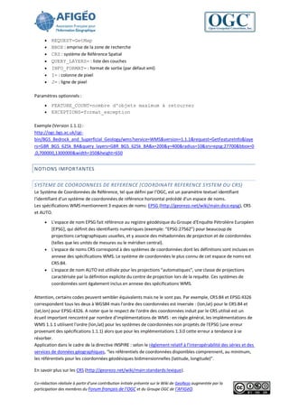    REQUEST=GetMap
        BBOX : emprise de la zone de recherche
        CRS : système de Référence Spatial
        QUERY_LAYERS= : liste des couches
        INFO_FORMAT= : format de sortie (par défaut xml)
        I= : colonne de pixel
        J= : ligne de pixel

Paramètres optionnels :
      FEATURE_COUNT=nombre d'objets maximum à retourner
      EXCEPTIONS=format_exception


Exemple (Version 1.1.1) :
http://ogc.bgs.ac.uk/cgi-
bin/BGS_Bedrock_and_Superficial_Geology/wms?service=WMS&version=1.1.1&request=GetFeatureInfo&laye
rs=GBR_BGS_625k_BA&query_layers=GBR_BGS_625k_BA&x=200&y=400&radius=10&srs=epsg:27700&bbox=0
,0,700000,1300000&width=350&height=650


NOTIONS IMPORTANTES


SYSTEME DE COORDONNEES DE REFERENCE (COORDINATE REFERENCE SYSTEM OU CRS)
Le Système de Coordonnées de Référence, tel que défini par l’OGC, est un paramètre textuel identifiant
l'identifiant d'un système de coordonnées de référence horizontal précédé d'un espace de noms.
Les spécifications WMS mentionnent 3 espaces de noms: EPSG (http://georezo.net/wiki/main:dico:epsg), CRS
et AUTO.
      L'espace de nom EPSG fait référence au registre géodésique du Groupe d'Enquête Pétrolière Européen
       [EPSG], qui définit des identifiants numériques (exemple: “EPSG:27562”) pour beaucoup de
       projections cartographiques usuelles, et y associe des métadonnées de projection et de coordonnées
       (telles que les unités de mesures ou le méridien central).
      L'espace de noms CRS correspond à des systèmes de coordonnées dont les définitions sont incluses en
       annexe des spécifications WMS. Le système de coordonnées le plus connu de cet espace de noms est
       CRS:84.
      L'espace de nom AUTO est utilisée pour les projections “automatiques”, une classe de projections
       caractérisée par la définition explicite du centre de projection lors de la requête. Ces systèmes de
       coordonnées sont également inclus en annexe des spécifications WMS.

Attention, certains codes peuvent sembler équivalents mais ne le sont pas. Par exemple, CRS:84 et EPSG:4326
correspondent tous les deux à WGS84 mais l'ordre des coordonnées est inversée : (lon,lat) pour le CRS:84 et
(lat,lon) pour EPSG:4326. A noter que le respect de l'ordre des coordonnées induit par le CRS utilisé est un
écueil important rencontré par nombre d'implémentations de WMS : en règle général, les implémentations de
WMS 1.1.1 utilisent l'ordre (lon,lat) pour les systèmes de coordonnées non projetés de l'EPSG (une erreur
provenant des spécifications 1.1.1) alors que pour les implémentations 1.3.0 cette erreur a tendance à se
résorber.
Application dans le cadre de la directive INSPIRE : selon le règlement relatif à l’interopérabilité des séries et des
services de données géographiques, “les référentiels de coordonnées disponibles comprennent, au minimum,
les référentiels pour les coordonnées géodésiques bidimensionnelles (latitude, longitude)”.

En savoir plus sur les CRS (http://georezo.net/wiki/main:standards:lexique).

Co-rédaction réalisée à partir d’une contribution initiale présente sur le Wiki de GeoRezo augmentée par la
participation des membres du Forum français de l’OGC et du Groupe OGC de l’AFIGéO.
 