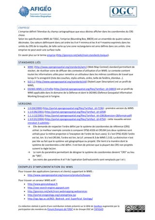 EMPRISE
L'emprise définit l'étendue du champ cartographique que vous désirez afficher dans les coordonnées du CRS
choisi.
Selon les spécifications WMS de l’OGC, l'emprise (Bounding Box, BBOX) est un ensemble de quatre valeurs
décimales. Ces valeurs définissent dans cet ordre les X et Y minima et les X et Y maxima exprimés dans les
unités du CRS de la requête, de telle sorte qu'une zone rectangulaire est ainsi définie dans ces unités. Une
emprise ne peut avoir une surface nulle.

En savoir plus sur le terme emprise (http://georezo.net/wiki/main:standards:lexique).

STANDARDS LIÉS
      WMC (http://www.opengeospatial.org/standards/wmc) (Web Map Context) standard permettant de
       stocker, de réutiliser voire de diffuser des contextes d'utilisation d'un WMS. Le contexte contient
       toutes les informations utiles pour remettre un utilisateur dans les mêmes conditions de travail que
       lorsqu'il l'a enregistré (liste des couches, styles utilisés, ordre, taille de fenêtre, étendue…).
      SLD 1.1 (http://www.opengeospatial.org/standards/sld) (Styled Layer Description) est un profil de
       WMS,
      DGIWG WMS 1.3 Profile (http://portal.opengeospatial.org/files/?artifact_id=34833) est un profil de
       WMS applicable dans le domaine de la Défense et dont le DGIWG (Defence Geospatial Information
       Working Group) est à l'origine.

VERSIONS
      1.0 (04/2000) (http://portal.opengeospatial.org/files/?artifact_id=7196) : première version du WMS
      1.1.0 (06/2001) (http://portal.opengeospatial.org/files/?artifact_id=1058)
      1.1.1 (12/2001) (http://portal.opengeospatial.org/files/?artifact_id=1081&version=1&format=pdf)
      1.3.0 (01/2004) (http://portal.opengeospatial.org/files/?artifact_id=4756) : cette nouvelle version
       introduit 3 subtilités :
       → Elle demande de respecter l'ordre défini par le système de coordonnées de référence (CRS)
            utilisé. Le meilleur exemple consiste à comparer EPSG:4326 et CRS:84 (ces deux systèmes sont
            utilisés pour la même projection à l'exception de l'ordre de leurs axes). Si c'est EPSG:4326 l'ordre
            est lat, lon. Si c'est CRS:84, l'ordre est lon, lat (cf. annexe B.3 de WMS 1.3.0). La distinction n'est
            pas liée au fait que le système soit géographique ou projeté. Elle tient à la manière dont le
            système de coordonnées a été défini. Il est bon de préciser que la plupart des CRS non projetés
            suivent la règle lat,lon.
       → Le nom du paramètre permettant de désigner le système de coordonnées devient “CRS” au lieu
            de “SRS”,
       → Les noms des paramètres X et Y de l'opération GetFeatureInfo sont remplacés par I et J.

EXEMPLES D'IMPLEMENTATION DU WMS
Pour trouver des applications (serveurs et clients) supportant le WMS :
      http://www.opengeospatial.org/resource/products/byspec

Pour trouver un serveur WMS actif :
      http://www.geocatalogue.fr
      http://ows-search-engine.appspot.com
      http://georezo.net/wiki/main:webmapping:webservices
      http://portal.onegeology.org/catalogView.jsp
      http://ogc.bgs.ac.uk/BGS_Bedrock_and_Superficial_Geology/


Co-rédaction réalisée à partir d’une contribution initiale présente sur le Wiki de GeoRezo augmentée par la
participation des membres du Forum français de l’OGC et du Groupe OGC de l’AFIGéO.
 