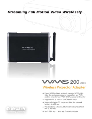 Streaming Full Motion Video Wirelessly

Presto! WMS software wirelessly transmits MPEG-1/2/4
video files and screen-captured images from any Wi-Fi
enabled computer to an VGA~SXGA projector and monitor
Supports D-SUB (VGA~SXGA) & HDMI output
Supports PC-less JPG image and video files playback
function via USB port
Provides bonus software utility for converting PowerPoint
files to JPG files

Connecting Creativity

Wi-Fi IEEE 802.11 a/b/g and Ethernet compliant

 