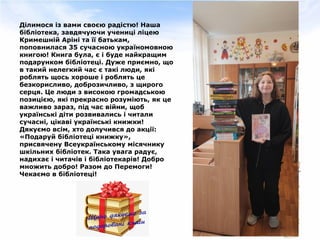 Ділимося із вами своєю радістю! Наша
бібліотека, завдячуючи учениці ліцею
Кримешній Аріні та її батькам,
поповнилася 35 сучасною україномовною
книгою! Книга була, є і буде найкращим
подарунком бібліотеці. Дуже приємно, що
в такий нелегкий час є такі люди, які
роблять щось хороше і роблять це
безкорисливо, доброзичливо, з щирого
серця. Це люди з високою громадською
позицією, які прекрасно розуміють, як це
важливо зараз, під час війни, щоб
українські діти розвивались і читали
сучасні, цікаві українські книжки!
Дякуємо всім, хто долучився до акції:
«Подаруй бібліотеці книжку»,
присвячену Всеукраїнському місячнику
шкільних бібліотек. Така увага радує,
надихає і читачів і бібліотекарів! Добро
множить добро! Разом до Перемоги!
Чекаємо в бібліотеці!
 