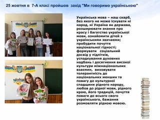 25 жовтня в 7-А класі пройшов захід "Ми говоримо українською"
Українська мова – наш скарб,
без якого не може існувати ні
народ, ні Україна як держава,
розширювати знання про
красу і багатство української
мови, ознайомити дітей з
українськими звичаями;
пробудити почуття
національної гідності;
формувати соціальний
досвід у підлітків,
успадкування духовних
надбань і досягнення високої
культури міжнаціональних
взаємин, виховувати
толерантність до
національних меншин та
повагу до культурної
спадщини рідного народу,
любов до рідної мови, рідного
краю, його традицій, почуття
поваги до всього свого
українського, бажання
розмовляти рідною мовою.
 
