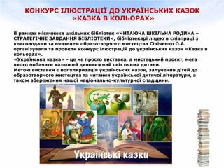 КОНКУРС ІЛЮСТРАЦІЇ ДО УКРАЇНСЬКИХ КАЗОК
«КАЗКА В КОЛЬОРАХ»
В рамках місячника шкільних бібліотек «ЧИТАЮЧА ШКІЛЬНА РОДИНА –
СТРАТЕГІЧНЕ ЗАВДАННЯ БІБЛІОТЕКИ», бібліотекарі ліцею в співпраці з
класоводами та вчителем образотворчого мистецтва Сініченко О.А.
організували та провели конкурс ілюстрацій до українських казок «Казка в
кольорах».
«Українська казка» - це не просто виставка, а мистецький проєкт, мета
якого побачити казковий дивовижний світ очима дитини.
Метою виставки є популяризація українських казок, залучення дітей до
образотворчого мистецтва та читання української дитячої літератури, а
також збереження нашої національно-культурної спадщини.
 