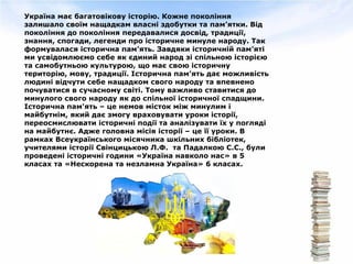 Україна має багатовікову історію. Кожне покоління
залишало своїм нащадкам власні здобутки та пам’ятки. Від
покоління до покоління передавалися досвід, традиції,
знання, спогади, легенди про історичне минуле народу. Так
формувалася історична пам’ять. Завдяки історичній пам’яті
ми усвідомлюємо себе як єдиний народ зі спільною історією
та самобутньою культурою, що має свою історичну
територію, мову, традиції. Історична пам’ять дає можливість
людині відчути себе нащадком свого народу та впевнено
почуватися в сучасному світі. Тому важливо ставитися до
минулого свого народу як до спільної історичної спадщини.
Історична пам'ять – це немов місток між минулим і
майбутнім, який дає змогу враховувати уроки історії,
переосмислювати історичні події та аналізувати їх у погляді
на майбутнє. Адже головна місія історії – це її уроки. В
рамках Всеукраїнського місячника шкільних бібліотек,
учителями історії Свінцицькою Л.Ф. та Падалкою С.С., були
проведені історичні години «Україна навколо нас» в 5
класах та «Нескорена та незламна Україна» 6 класах.
 