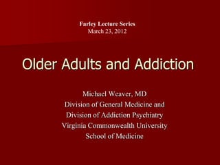 Farley Lecture Series
             March 23, 2012




Older Adults and Addiction
            Michael Weaver, MD
      Division of General Medicine and
      Division of Addiction Psychiatry
     Virginia Commonwealth University
             School of Medicine
 