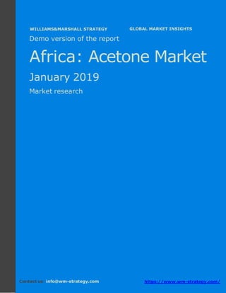 Demo version Africa: Ammonium Sulphate Market.
April 2018
Page 1 of 49 www.wm-strategy.com
j GLOBAL MARKET INSIGHTS
Demo version of the report
Africa: Acetone Market
January 2019
Market research
Contact us: info@wm-strategy.com https://www.wm-strategy.com/
WILLIAMS&MARSHALL STRATEGY
 