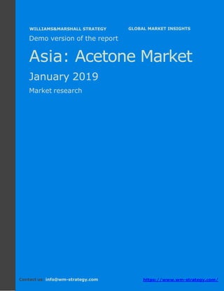Demo version Asia: Ammonium Sulphate Market.
April 2018
Page 1 of 50 www.wm-strategy.com
j GLOBAL MARKET INSIGHTS
Demo version of the report
Asia: Acetone Market
January 2019
Market research
Contact us: info@wm-strategy.com https://www.wm-strategy.com/
WILLIAMS&MARSHALL STRATEGY
 