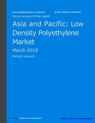 Demo version Asia and Pacific: Ammonium
Sulphate Market.
April 2018
Page 1 of 49 www.wm-strategy.com
j GLOBAL MARKET INSIGHTS
Demo version of the report
Asia and Pacific: Low
Density Polyethylene
Market
March 2019
Market research
Contact us: info@wm-strategy.com https://www.wm-strategy.com/
WILLIAMS&MARSHALL STRATEGY
 