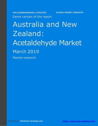 Demo version Australia and New Zealand:
Ammonium Sulphate Market.
April 2018
Page 1 of 49 www.wm-strategy.com
j GLOBAL MARKET INSIGHTS
Demo version of the report
Australia and New
Zealand:
Acetaldehyde Market
March 2019
Market research
Contact us: info@wm-strategy.com https://www.wm-strategy.com/
WILLIAMS&MARSHALL STRATEGY
 