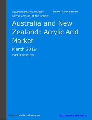 Demo version Australia and New Zealand:
Ammonium Sulphate Market.
April 2018
Page 1 of 49 www.wm-strategy.com
j GLOBAL MARKET INSIGHTS
Demo version of the report
Australia and New
Zealand: Acrylic Acid
Market
March 2019
Market research
Contact us: info@wm-strategy.com http://www.wm-strategy.com
WILLIAMS&MARSHALL STRATEGY
 