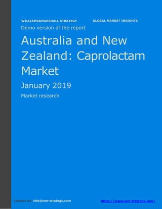 Demo version Australia and New Zealand:
Ammonium Sulphate Market.
April 2018
Page 1 of 49 www.wm-strategy.com
j GLOBAL MARKET INSIGHTS
Demo version of the report
Australia and New
Zealand: Caprolactam
Market
January 2019
Market research
Contact us: info@wm-strategy.com https://www.wm-strategy.com/
WILLIAMS&MARSHALL STRATEGY
 