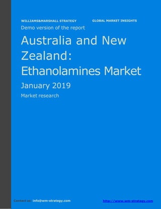 Demo version Australia and New Zealand:
Ammonium Sulphate Market.
April 2018
Page 1 of 49 www.wm-strategy.com
j GLOBAL MARKET INSIGHTS
Demo version of the report
Australia and New
Zealand:
Ethanolamines Market
January 2019
Market research
Contact us: info@wm-strategy.com http://www.wm-strategy.com
WILLIAMS&MARSHALL STRATEGY
 