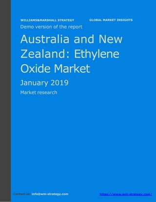 Demo version Australia and New Zealand:
Ammonium Sulphate Market.
April 2018
Page 1 of 49 www.wm-strategy.com
j GLOBAL MARKET INSIGHTS
Demo version of the report
Australia and New
Zealand: Ethylene
Oxide Market
January 2019
Market research
Contact us: info@wm-strategy.com https://www.wm-strategy.com/
WILLIAMS&MARSHALL STRATEGY
 