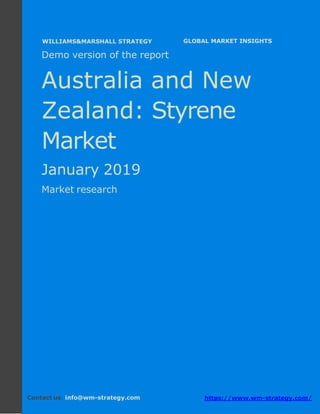 Demo version Australia and New Zealand:
Ammonium Sulphate Market.
April 2018
Page 1 of 49 www.wm-strategy.com
j GLOBAL MARKET INSIGHTS
Demo version of the report
Australia and New
Zealand: Styrene
Market
January 2019
Market research
Contact us: info@wm-strategy.com https://www.wm-strategy.com/
WILLIAMS&MARSHALL STRATEGY
 
