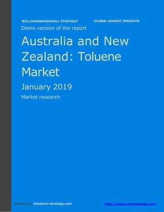 Demo version Australia and New Zealand:
Ammonium Sulphate Market.
April 2018
Page 1 of 50 www.wm-strategy.com
j GLOBAL MARKET INSIGHTS
Demo version of the report
Australia and New
Zealand: Toluene
Market
January 2019
Market research
Contact us: info@wm-strategy.com http://www.wm-strategy.com
WILLIAMS&MARSHALL STRATEGY
 
