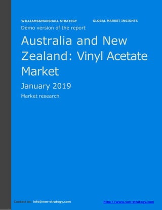 Demo version Australia and New Zealand:
Ammonium Sulphate Market.
April 2018
Page 1 of 49 www.wm-strategy.com
j GLOBAL MARKET INSIGHTS
Demo version of the report
Australia and New
Zealand: Vinyl Acetate
Market
January 2019
Market research
Contact us: info@wm-strategy.com http://www.wm-strategy.com
WILLIAMS&MARSHALL STRATEGY
 