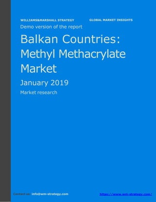Demo version Balkan countries: Ammonium
Sulphate Market.
April 2018
Page 1 of 49 www.wm-strategy.com
j GLOBAL MARKET INSIGHTS
Demo version of the report
Balkan Countries:
Methyl Methacrylate
Market
January 2019
Market research
Contact us: info@wm-strategy.com https://www.wm-strategy.com/
WILLIAMS&MARSHALL STRATEGY
 