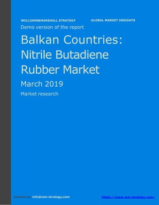 Demo version the Balkan countries: Ammonium
Sulphate Market.
April 2018
Page 1 of 49 www.wm-strategy.com
j GLOBAL MARKET INSIGHTS
Demo version of the report
Balkan Countries:
Nitrile Butadiene
Rubber Market
March 2019
Market research
Contact us: info@wm-strategy.com https://www.wm-strategy.com/
WILLIAMS&MARSHALL STRATEGY
 