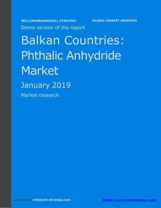 Demo version the Balkan countries: Ammonium
Sulphate Market.
April 2018
Page 1 of 49 www.wm-strategy.com
j GLOBAL MARKET INSIGHTS
Demo version of the report
Balkan Countries:
Phthalic Anhydride
Market
January 2019
Market research
Contact us: info@wm-strategy.com https://www.wm-strategy.com/
WILLIAMS&MARSHALL STRATEGY
 