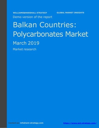 Demo version the Balkan countries: Ammonium
Sulphate Market.
April 2018
Page 1 of 49 www.wm-strategy.com
j GLOBAL MARKET INSIGHTS
Demo version of the report
Balkan Countries:
Polycarbonates Market
March 2019
Market research
Contact us: info@wm-strategy.com https://www.wm-strategy.com/
WILLIAMS&MARSHALL STRATEGY
 