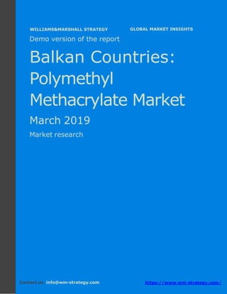 Demo version the Balkan countries: Ammonium
Sulphate Market.
April 2018
Page 1 of 49 www.wm-strategy.com
j GLOBAL MARKET INSIGHTS
Demo version of the report
Balkan Countries:
Polymethyl
Methacrylate Market
March 2019
Market research
Contact us: info@wm-strategy.com https://www.wm-strategy.com/
WILLIAMS&MARSHALL STRATEGY
 