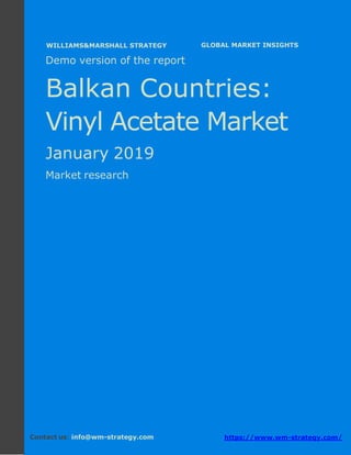 Demo version the Balkan countries: Ammonium
Sulphate Market.
April 2018
Page 1 of 49 www.wm-strategy.com
j GLOBAL MARKET INSIGHTS
Demo version of the report
Balkan Countries:
Vinyl Acetate Market
January 2019
Market research
Contact us: info@wm-strategy.com https://www.wm-strategy.com/
WILLIAMS&MARSHALL STRATEGY
 